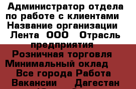 Администратор отдела по работе с клиентами › Название организации ­ Лента, ООО › Отрасль предприятия ­ Розничная торговля › Минимальный оклад ­ 1 - Все города Работа » Вакансии   . Дагестан респ.,Южно-Сухокумск г.